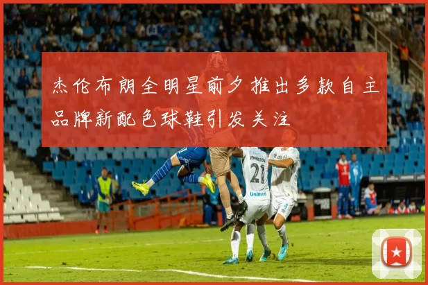 杰伦布朗全明星前夕推出多款自主品牌新配色球鞋引发关注