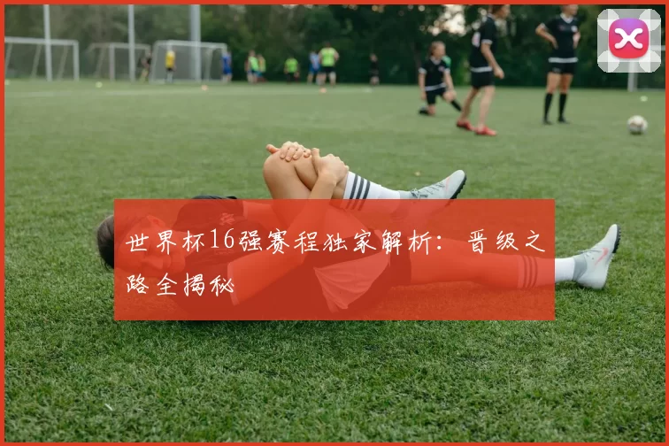 世界杯16强赛程独家解析：晋级之路全揭秘
