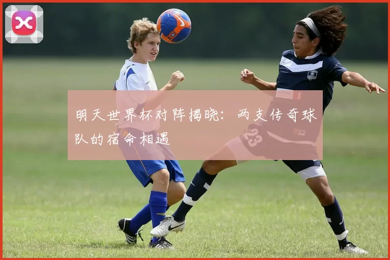 明天世界杯对阵揭晓:两支传奇球队的宿命相遇