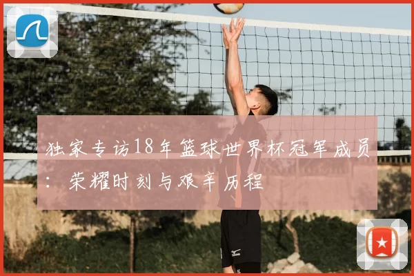 独家专访18年篮球世界杯冠军成员：荣耀时刻与艰辛历程