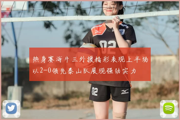 热身赛海牛三外援精彩表现上半场以2-0领先泰山队展现强劲实力