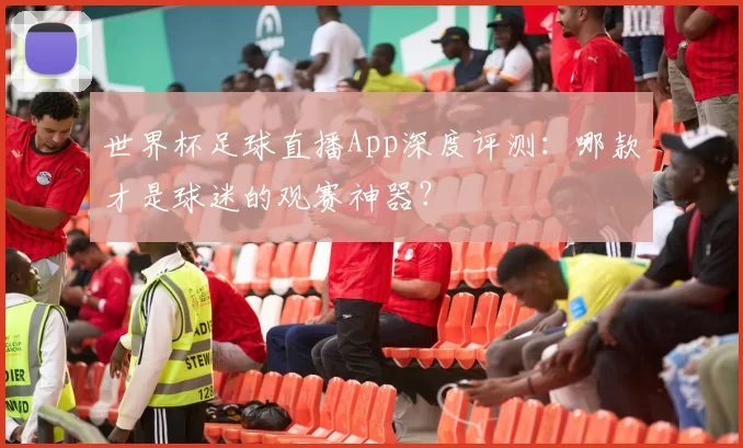世界杯足球直播App深度评测：哪款才是球迷的观赛神器？