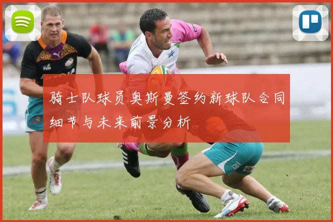 骑士队球员奥斯曼签约新球队合同细节与未来前景分析