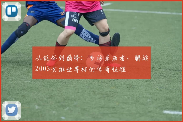 从低谷到巅峰:专访亲历者,解读2003女排世界杯的传奇征程