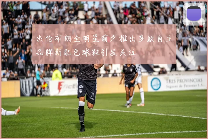 杰伦布朗全明星前夕推出多款自主品牌新配色球鞋引发关注