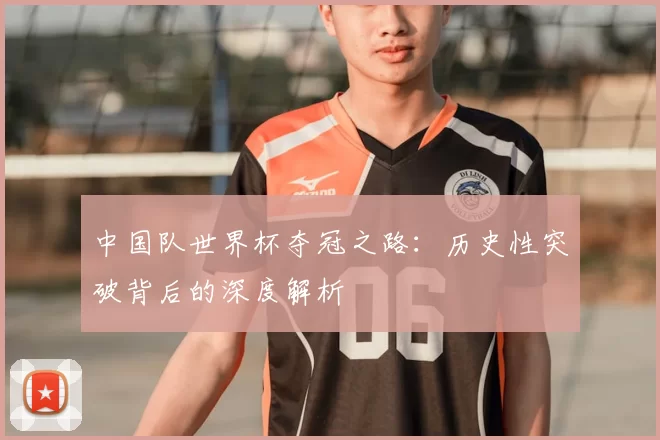中国队世界杯夺冠之路:历史性突破背后的深度解析