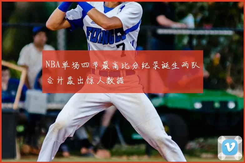 NBA单场四节最高比分纪录诞生两队合计轰出惊人数据
