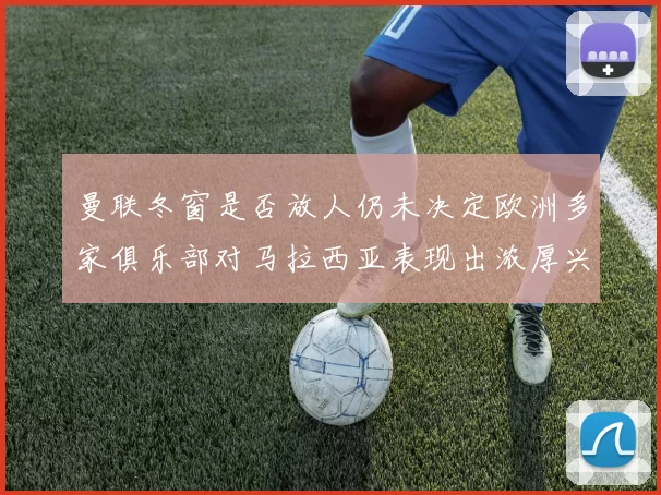 曼联冬窗是否放人仍未决定欧洲多家俱乐部对马拉西亚表现出浓厚兴趣