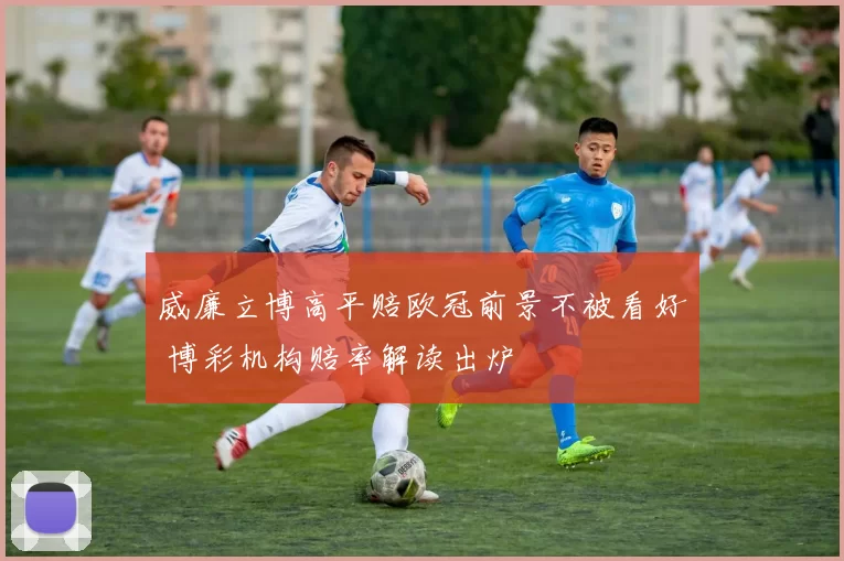 威廉立博高平赔欧冠前景不被看好 博彩机构赔率解读出炉