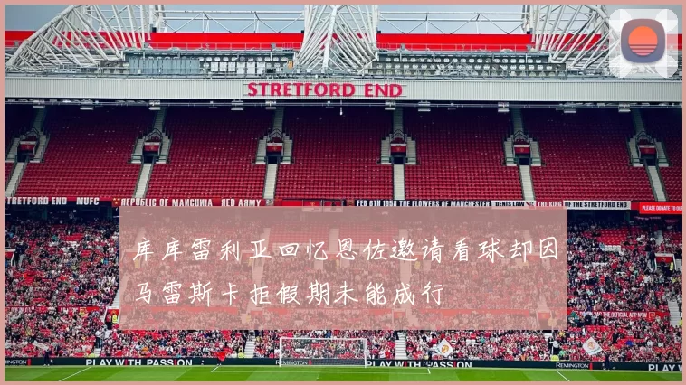 库库雷利亚回忆恩佐邀请看球却因马雷斯卡拒假期未能成行