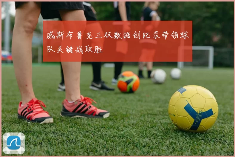 威斯布鲁克三双数据创纪录带领球队关键战取胜