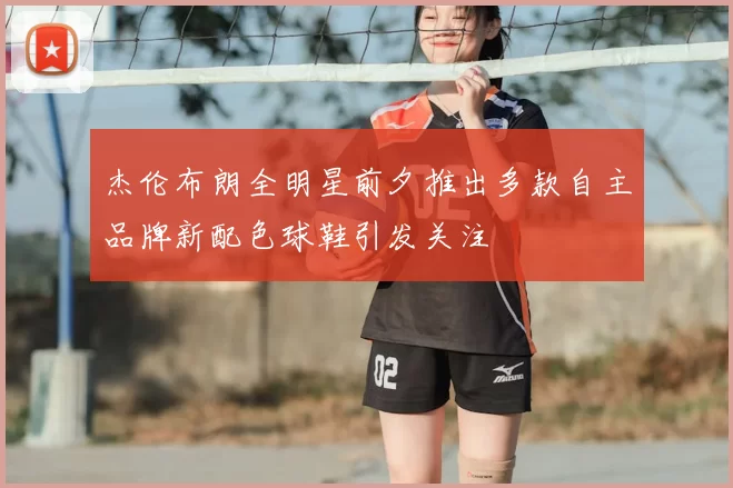 杰伦布朗全明星前夕推出多款自主品牌新配色球鞋引发关注