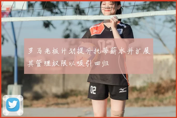 罗马老板计划提升托蒂薪水并扩展其管理权限以吸引回归
