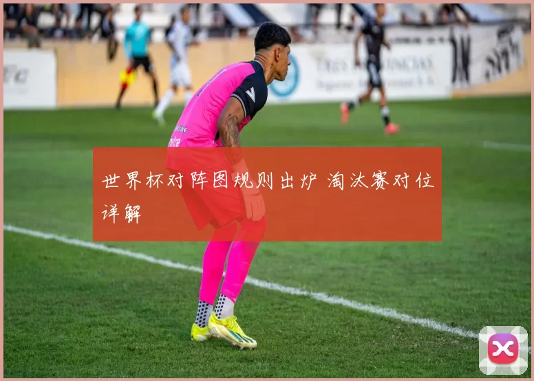 世界杯对阵图规则出炉 淘汰赛对位详解