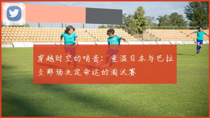 穿越时空的哨音:重温日本与巴拉圭那场决定命运的淘汰赛