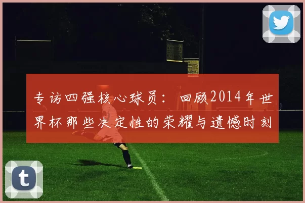 专访四强核心球员:回顾2014年世界杯那些决定性的荣耀与遗憾时刻
