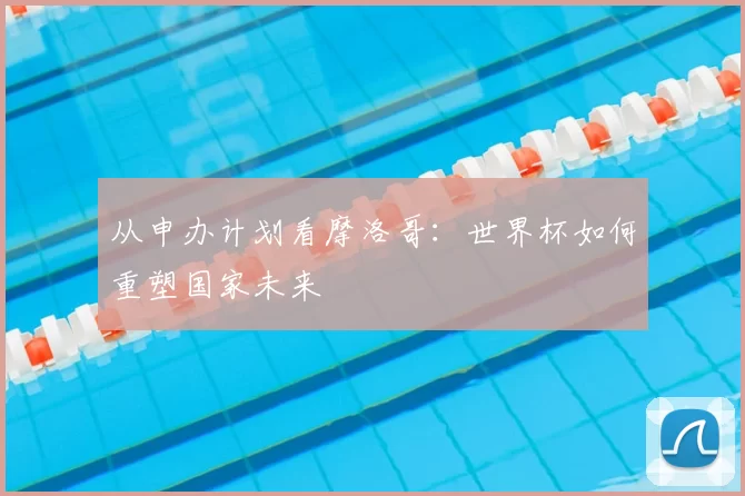 从申办计划看摩洛哥:世界杯如何重塑国家未来