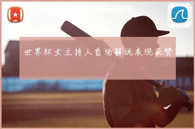 世界杯女主持人首场解说表现获赞