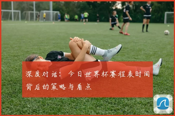 深度对话：今日世界杯赛程表时间背后的策略与看点