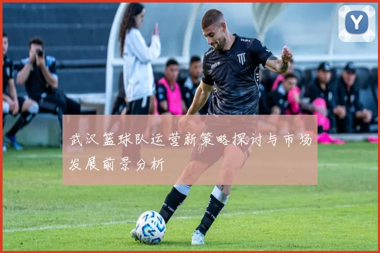 武汉篮球队运营新策略探讨与市场发展前景分析