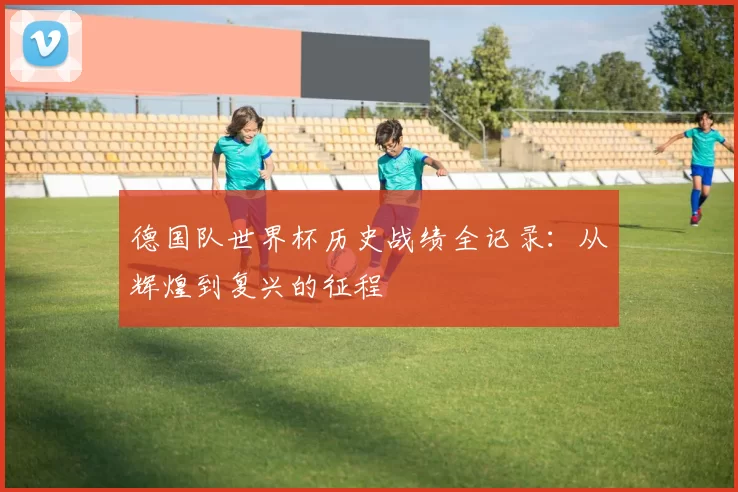 德国队世界杯历史战绩全记录:从辉煌到复兴的征程