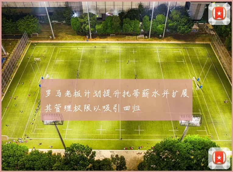 罗马老板计划提升托蒂薪水并扩展其管理权限以吸引回归