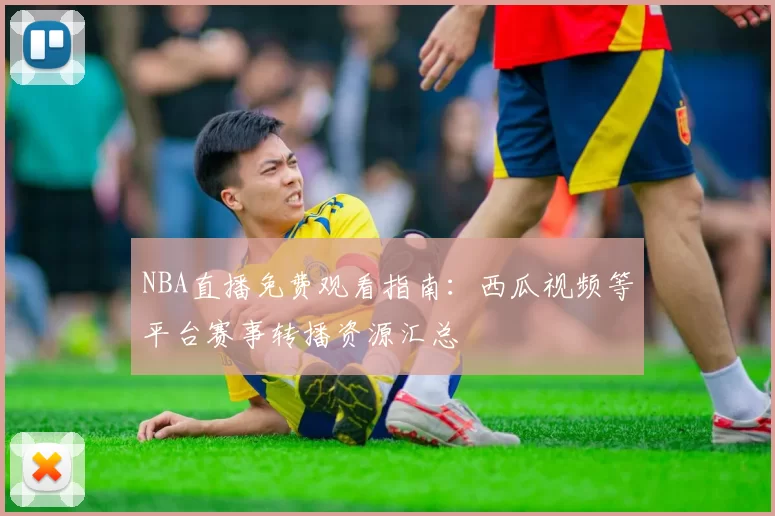 NBA直播免费观看指南：西瓜视频等平台赛事转播资源汇总