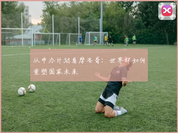 从申办计划看摩洛哥：世界杯如何重塑国家未来
