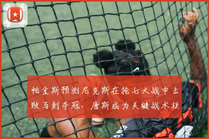 帕金斯预测尼克斯在抢七大战中击败马刺夺冠，唐斯成为关键战术核心_1_CBA_NBA