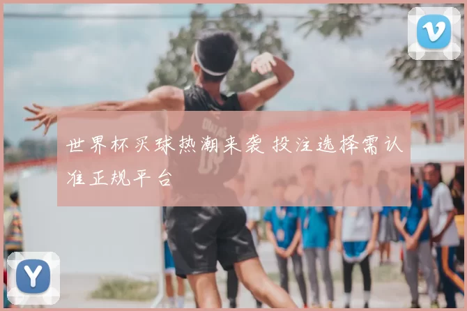 世界杯买球热潮来袭 投注选择需认准正规平台