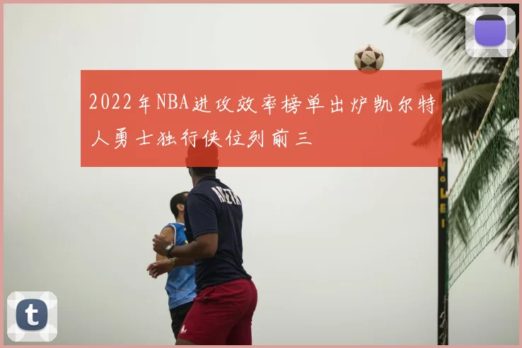 2022年NBA进攻效率榜单出炉凯尔特人勇士独行侠位列前三