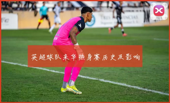 英超球队来华热身赛历史及影响