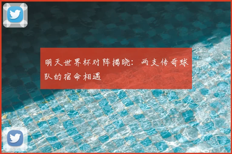 明天世界杯对阵揭晓:两支传奇球队的宿命相遇