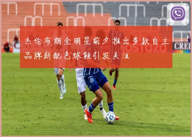 杰伦布朗全明星前夕推出多款自主品牌新配色球鞋引发关注