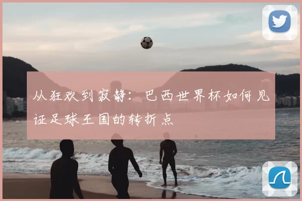 从狂欢到寂静:巴西世界杯如何见证足球王国的转折点