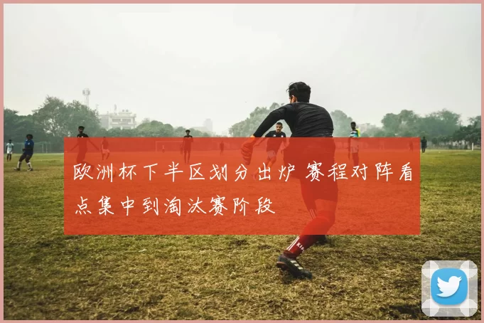 欧洲杯下半区划分出炉 赛程对阵看点集中到淘汰赛阶段