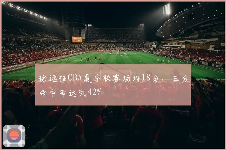 徐远征CBA夏季联赛场均18分，三分命中率达到42%