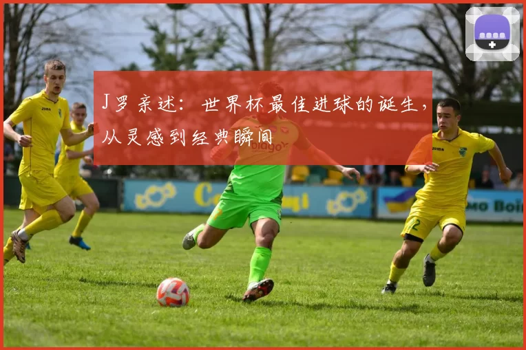 J罗亲述:世界杯最佳进球的诞生,从灵感到经典瞬间